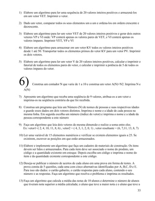 1) Elabore um algoritmo para ler uma sequência de 20 valores inteiros positivos e armazená-los 
em um vetor VET. Imprimir o vetor. 
2) Dado um vetor, comparar todos os seus elementos um a um e ordena-los em ordem crescente e 
decrescente. 
3) Elabore um algoritmo para ler um vetor VET de 20 valores inteiros positivos e gerar dois outros 
vetores VP e VI onde: VP conterá apenas os valores pares de VET, e VI conterá apenas os 
valores ímpares. Imprimir VET, VP e VI 
4) Elabore um algoritmo para armazenar em um vetor KV todos os valores inteiros positivos 
desde 1 até 50. Transportar todos os elementos primos do vetor KV para um vetor PV. Imprimir 
os dois vetores. 
5) Elabore um algoritmo para ler um vetor V de 20 valores inteiros positivos, calcular e imprimir o 
fatorial de todos os elementos pares do vetor, e calcular e imprimir a potência de 5 de todos os 
valores ímpares do vetor. 
6) Construa um contador N que varie de 1 a 10 e construa um vetor A(N)=N2. Imprima N e 
A(N) 
7) Apresente um algoritmo que receba uma seqüência de 9 valores, atribua-os a um vetor e 
imprima-os na seqüência contrária da que foi recebida. 
8) Construa um programa que leia um Número (N) de nomes de pessoas e suas respectivas idades 
e guarde esses dados em dois vetores distintos. Imprima o nome e a idade de cada pessoa na 
mesma linha. Em seguida escolha um número (índice do vetor) e imprima o nome e a idade da 
pessoa correspondente a este número 
9) Faça um algoritmo que leia dois vetores de mesma dimensão e realize a soma entre eles. 
Ex: vetor1=( 2, 4, 10, 11, 8, 6) , vetor2 = ( 4, 3, 1, 2, 0, 1) , vetor resultante = (6, 7,11, 13, 8, 7) 
10) Ler uma variável de 15 elementos numéricos e verificar se existem elementos iguais a 25. Se 
existirem, escrever as posições em que estão armazenados. 
11) Elabore e implemente um algoritmo que faça um cadastro de materiais de construção. Os itens 
devem ser lidos e armazenados. Para cada item deve ser associado o nome do produto, um 
código e a quantidade existente em estoque. Depois escolha um código e imprima o nome do 
item e da quantidade existente correspondente a este código. 
12) Deseja-se publicar o número de acertos de cada aluno em uma prova em forma de testes. A 
prova consta de 5 questões, cada uma com cinco alternativas identificadas por A, B,C, D e E. 
Para isso são dados: o cartão gabarito, o cartão respostas para cada aluno, contendo o seu 
número e as respostas. Faça um algoritmo que resolva o problema e imprima os resultados. 
13) Faça um algoritmo que calcula a média das notas de 10 alunos e determine o número de alunos 
que tiveram nota superior a média calculada; o aluno que teve a maior nota e o aluno que teve a 
33 
 