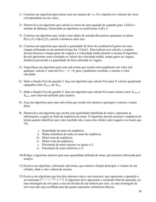 1) Construa um algoritmo para entrar com um número de 1 a 10 e imprimi-lo o número de vezes 
correspondente ao seu valor., 
2) Desenvolva um algoritmo que calcule as raízes de uma equação do segundo grau. Utilize o 
método de Baskara, fornecendo ao algoritmo os coeficientes A,B e C. 
3) Construa um algoritmo que, tendo como dados de entrada dois pontos quaisquer no plano 
P(x1,y1) e Q(x2,y2), calcule a distancia entre eles. 
4) Construa um algoritmo que calcule a quantidade de litros do combustível gastos em uma 
viagem utilizando-se um automóvel que faz 12 km/L. Para realizar esse cálculo, o usuário 
deverá fornecer o tempo gasto da viagem e a velocidade média durante a mesma.O algoritmo 
deverá apresentar como resultado os valores da velocidade média, tempo gasto na viagem, 
distância percorrida e a quantidade de litros utilizada na viagem. 
5) Especifique um algoritmo para uma sub-rotina que receba como parâmetro um valor real 
qualquer, calcule o valor da F(x) = -x3 +8, para o parâmetro recebido, e retorne o valor 
calculado. 
6) Dado a função F(x) da questão 5, faça um algoritmo que calcule F(x) para N valores igualmente 
espaçados entre Xinicial até Xfinal. 
7) Dado a função F(x) da questão 5, faça um algoritmo que calcule F(x) para valores entre Xinicial e 
Xfinal. ,com intervalo definido pelo usuário. 
8) Faça um algoritmo para uma sub-rotina que receba três números quaisquer e retorne o maior 
deles. 
9) Desenvolva um algoritmo que receba uma quantidade indefinida de notas e apresente as 
informações a seguir no final da seqüência de notas. O algoritmo deverá encerrar a seqüência de 
leitura quanto identificar que valor recebido não é uma nota válida (valor negativo ou maior que 
10) 
i. Quantidade de notas da seqüência; 
ii. Média aritmética de todas as notas da seqüência; 
iii. Maior nota da seqüência; 
iv. Menor nota da seqüência; 
v. Percentual de notas maiores ou iguais a 5; 
vi. Percentual de notas inferiores a 5; 
10) Refaça o algoritmo anterior para uma quantidade definida de notas, previamente informada pelo 
usuário. 
11) Escreva um algoritmo, utilizando sub-rotina, que retorne à função principal, o volume de um 
cilindro, dado o raio e altura do mesmo. 
12) Escreva um algoritmo que leia dois números reais e um caractere, que represente a operação a 
ser realizada (“+”, “-”, “*” e “/”). O algoritmo deve apresentar o resultado final da operação, ou 
uma mensagem de erro para o caso da divisão de um número por zero, ou uma mensagem de 
erro caso não seja escolhida uma das quatro operações aritméticas básicas. 
39 
 