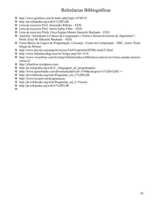 Referências Bibliográficas 
 http://www.gsmfans.com.br/index.php?topic=67407.0 
 http://pt.wikipedia.org/wiki/C%2B%2B 
 Lista de exercício Prof. Alexandre Ribeiro – FEIS 
 Lista de exercício Prof. Anirio Salles Filho – FEIS 
 Lista de exercício Profa. Erica Regina Marani Daruichi Machado – FEIS 
 Apostila: “Introdução à Ciência da Computação e Teoria e Desenvolvimento de Algoritmos”, 
Profa. Erica M. Daruichi Machado – FEIS 
 Curso Básico de Lógica de Programação, Unicamp - Centro de Computação – DSC, Autor: Paulo 
Sérgio de Moraes 
 http://www.dca.fee.unicamp.br/cursos/EA876/apostila/HTML/node37.html 
 http://www.linhadecodigo.com.br/Artigo.aspx?id=1114 
 http://www.vivaolinux.com.br/artigo/Substituindo-a-biblioteca-conio.h-no-Linux-usando-ncurses-curses. 
h/ 
 http://allanlima.wordpress.com/ 
 http://pt.wikipedia.org/wiki/C_(linguagem_de_programação) 
 http://www.apostilando.com/download.php?cod=3149categoria=C%20e%20C++ 
 http://pt.wikibooks.org/wiki/Programar_em_C%2B%2B 
 http://www.tiexpert.net/programacao 
 http://pt.wikibooks.org/wiki/Programar_em_C/Vetores 
 http://pt.wikipedia.org/wiki/C%2B%2B 
 
42 
