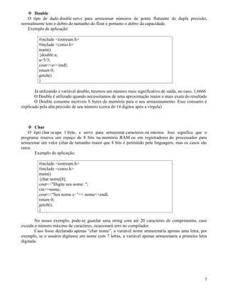 Double 
O tipo de dado double serve para armazenar números de ponto flutuante de dupla precisão, 
normalmente tem o dobro do tamanho do float e portanto o dobro da capacidade. 
Exemplo de aplicação: 
#include iostream.h 
#include conio.h 
main() 
{double a; 
a=5/3; 
coutaendl; 
return 0; 
getch() 
} 
Já utilizando a variável double, teremos um número mais significativo de saída, no caso, 1,6666 
O Double é utilizado quando necessitamos de uma aproximação maior e mais exata do resultado 
O Double consome incríveis 8 bytes de memória para o seu armazenamento. Esse consumo é 
explicado pela alta precisão de seu número (cerca de 14 dígitos após a vírgula) 
 Char 
O tipo char ocupa 1 byte, e serve para armazenar caracteres ou inteiros. Isso significa que o 
programa reserva um espaço de 8 bits na memória RAM ou em registradores do processador para 
armazenar um valor (char de tamanho maior que 8 bits é permitido pela linguagem, mas os casos são 
raros. 
Exemplo de aplicação: 
#include iostream.h 
#include conio.h 
main() 
{char nome[8]; 
coutDigite seu nome: ; 
cinnome; 
coutSeu nome e:  nomeendl; 
return 0; 
getch(); 
} 
No nosso exemplo, pode-se guardar uma string com até 20 caracteres de comprimento, caso 
exceda o número máximo de caracteres, ocasionará erro no compilador. 
Caso fosse declarado apenas “char nome”, a variável nome armazenaria apenas uma letra, por 
exemplo, se o usuário digitasse um nome com 7 letras, a variável apenas armazenaria a primeira letra 
digitada. 
7 
 
