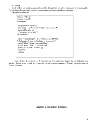 Struct 
Em C podem ser usadas estruturas (chamados de registros em outras linguagens de programação). 
As estruturas são grupos de variáveis organizadas arbitrariamente pelo programador. 
Exemplo de aplicação: 
#include stdio.h 
#include conio.h 
struct pessoa; 
{ 
unsigned short int idade; 
char nome[51]; /* vetor de 51 chars para o nome */ 
unsigned long int rg; 
}; /* estrutura declarada */ 
int main(void) 
{ 
struct pessoa exemplo = {16, Fulano, 123456789}; 
/* declaração de uma variável tipo struct pessoa */ 
printf(Idade: %hun, exemplo.idade); 
printf(Nome: %sn, exemplo.nome); 
printf(RG: %lun, exemplo.rg); 
return 0; 
getch(); 
} 
Esta estrutura é composta por 3 elementos de tipos diferentes. Depois de ser declarada uma 
variável do tipo struct x, onde x é o nome da estrutura, para se acessar os diversos elementos deve-se 
fazer x.elemento. 
Alguns Comandos Básicos 
8 
 