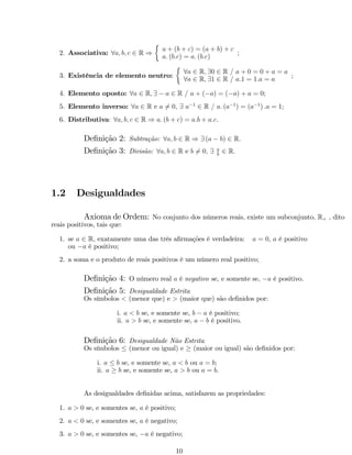 2. Associativa: 8a; b; c 2 R ) 
 
a + (b + c) = (a + b) + c 
a: (b:c) = a: (b:c) 
; 
3. Existência de elemento neutro: 
 
8a 2 R; 90 2 R = a + 0 = 0 + a = a 
8a 2 R; 91 2 R = a:1 = 1:a = a 
; 
4. Elemento oposto: 8a 2 R; 9  a 2 R = a + (a) = (a) + a = 0; 
5. Elemento inverso: 8a 2 R e a6= 0, 9 a1 2 R = a: (a1) = (a1) :a = 1; 
6. Distributiva: 8a; b; c 2 R ) a: (b + c) = a:b + a:c. 
De…nição 2: Subtração: 8a; b 2 R ) 9 (a  b) 2 R: 
De…nição 3: Divisão: 8a; b 2 R e b6= 0; 9 a 
b 2 R: 
1.2 Desigualdades 
Axioma de Ordem: No conjunto dos números reais, existe um subconjunto, R+ , dito 
reais positivos, tais que: 
1. se a 2 R, exatamente uma das três a…rmações é verdadeira: a = 0, a é positivo 
ou a é positivo; 
2. a soma e o produto de reais positivos é um número real positivo; 
De…nição 4: O número real a é negativo se, e somente se, a é positivo. 
De…nição 5: Desigualdade Estrita 
Os símbolos  (menor que) e  (maior que) são de…nidos por: 
i. a  b se, e somente se, b  a é positivo; 
ii. a  b se, e somente se, a  b é positivo. 
De…nição 6: Desigualdade Não Estrita 
Os símbolos  (menor ou igual) e  (maior ou igual) são de…nidos por: 
i. a  b se, e somente se, a  b ou a = b; 
ii. a  b se, e somente se, a  b ou a = b. 
As desigualdades de…nidas acima, satisfazem as propriedades: 
1. a  0 se, e somentes se, a é positivo; 
2. a  0 se, e somentes se, a é negativo; 
3. a  0 se, e somentes se, a é negativo; 
10 
 