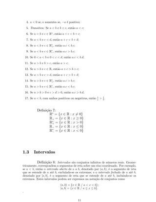 4. a  0 se, e somentes se, a é positivo; 
5. Transitiva: Se a  b e b  c, então a  c; 
6. Se a  b e c 2 R, então a + c  b + c; 
7. Se a  b e c  d, então a + c  b + d; 
8. Se a  b e c 2 R, então b:c; 
+a:c  9. Se a  b e c 2 R 
, então  
a:c  b:c; 
10. Se 0  a  b e 0  c  d, então a:c  b:d; 
11. Se a  b e b  c, então a  c; 
12. Se a  b e c 2 R, então a + c  b + c; 
13. Se a  b e c  d, então a + c  b + d; 
14. Se a  b e c 2 R, então +a:c  b:c; 
15. Se a  b e c 2 R 
, então  
a:c  b:c; 
16. Se a  b  0 e c  d  0, então a:c  b:d; 
17. Se a  b, com ambos positivos ou negativos, então 1 
a  1 
b : 
De…nição 7: 
R = fx 2 R : x6= 0g R+ = fx 2 R : x  0g R+ = fx 2 R : x  0g R = fx 2 R : x  0g R 
 = fx 2 R : x  0g 
1.3 Intervalos 
De…nição 8: Intervalos são conjuntos in…nitos de números reais. Geome- 
tricamente, correspondem a segmentos de reta sobre um eixo coordenado. Por exemplo, 
se a  b, então o intervalo aberto de a a b, denotado por (a; b), é o segmento de reta 
que se estende de a até b, excluindo-se os extremos; e o intervalo fechado de a até b, 
denotado por [a; b], é o segmento de reta que se estende de a até b, incluindo-se os 
extremos. Estes intervalos podem ser expressos na notação de conjuntos como 
(a; b) = fx 2 R = a  x  bg; 
[a; b] = fx 2 R = a  x  bg. 
. 
11 
 