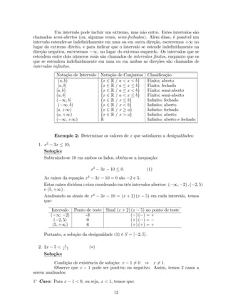 Um intervalo pode incluir um extremo, mas não outro. Estes intervalos são 
chamados semi-abertos (ou, algumas vezes, semi-fechados). Além disso, é possível um 
intervalo estender-se inde…nidamente em uma ou em outra direção, escrevemos +1 no 
lugar do extremo direito, e para indicar que o intervalo se estende inde…nidamente na 
direção negativa, escrevemos 1, no lugar do extremo esquerdo. Os intervalos que se 
estendem entre dois números reais são chamados de intervalos …nitos, enquanto que os 
que se estendem inde…nidamente em uma ou em ambas as direções são chamados de 
intervalos in…nitos. 
Notação de Intervalo Notação de Conjuntos Classi…cação 
(a; b) fx 2 R = a  x  bg Finito; aberto 
[a; b] fx 2 R = a  x  bg Finito; fechado 
[a; b) fx 2 R = a  x  bg Finito; semi-aberto 
(a; b] fx 2 R = a  x  bg Finito; semi-aberto 
(1; b] fx 2 R = x  bg In…nito; fechado 
(1; b) fx 2 R = x  bg In…nito; aberto 
[a;+1) fx 2 R = x  ag In…nito; fechado 
(a;+1) fx 2 R = x  ag In…nito; aberto 
(1;+1) R In…nito; aberto e fechado 
Exemplo 2: Determinar os valores de x que satisfazem a desigualdades: 
1. x2  3x  10; 
Solução: 
Subtraindo-se 10 em ambos os lados, obtém-se a inequação: 
x2  3x  10  0: (1) 
As raízes da equação x2  3x  10 = 0 são 2 e 5. 
Estas raízes dividemo eixo coordenado emtrês intervalos abertos: (1;2) ; (2; 5) 
e (5;+1) : 
Analisando os sinais de x2  3x  10 = (x + 2) (x  5) em cada intervalo, temos 
que: 
Intervalo Ponto de teste Sinal (x + 2) (x  5) no ponto de teste 
(1;2) -3 () () = + 
(2; 5) 0 (+) () =  (5;+1) 6 (+) (+) = + 
Portanto, a solução da desigualdade (1) é S = [2; 5] : 
2. 2x  5  1 
x1 () 
Solução: 
Condição de existência de solução: x  16= 0 ) x6= 1: 
Observe que x  1 pode ser positivo ou negativo. Assim, temos 2 casos a 
serem analisados: 
1 Caso: Para x  1  0, ou seja, x  1, temos que: 
12 
 