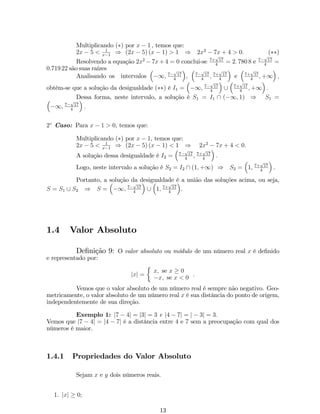 Multiplicando () por x  1 , temos que: 
2x  5  1 
x1 ) (2x  5) (x  1)  1 ) 2x2  7x + 4  0: () 
Resolvendo a equação 2x2 7x+4 = 0 conclui-se 7+p17 
4 = 2: 780 8 e 7p17 
4 = 
0:719 22 são suas raízes 
Analisando os intervalos 
 
1; 7p17 
4 
 
, 
 
7p17 
4 ; 7+p17 
4 
 
e 
 
7+p17 
4 ;+1 
 
; 
obtém-se que a solução da desigualdade () é I1 = 
 
1; 7p17 
4 
 
[ 
 
7+p17 
4 ;+1 
 
: 
 Dessa  
forma, neste intervalo, a solução é S1 = I1 7p17 
 (1; 1) ) S1 = 
1; : 
4 
2 Caso: Para x  1  0, temos que: 
Multiplicando () por x  1, temos que: 
2x  5  1 
x1 ) (2x  5) (x  1)  1 ) 2x2  7x + 4  0: 
A solução dessa desigualdade é I2 = 
 
7p17 
4 ; 7+p17 
4 
 
: 
Logo, neste intervalo a solução é S2 = I2  (1;+1) ) S2 = 
 
1; 7+p17 
4 
 
: 
Portanto, a solução da desigualdade é a união das soluções acima, ou seja, 
S = S1 [ S2 ) S = 
 
1; 7p17 
4 
 
[ 
 
1; 7+p17 
4 
 
. 
1.4 Valor Absoluto 
De…nição 9: O valor absoluto ou módulo de um número real x é de…nido 
e representado por: 
jxj = 
 
x; se x  0 
x; se x  0 
: 
Vemos que o valor absoluto de um número real é sempre não negativo. Geo- 
metricamente, o valor absoluto de um número real x é sua distância do ponto de origem, 
independentemente de sua direção. 
Exemplo 1: j7  4j = j3j = 3 e j4  7j = j  3j = 3: 
Vemos que j7  4j = j4  7j é a distância entre 4 e 7 sem a preocupação com qual dos 
números é maior. 
1.4.1 Propriedades do Valor Absoluto 
Sejam x e y dois números reais. 
1. jxj  0; 
13 
 