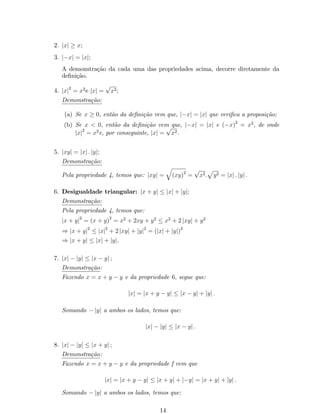 2. jxj  x; 
3. jxj = jxj; 
A demonstração da cada uma das propriedades acima, decorre diretamente da 
de…nição. 
4. jxj2 = x2e jxj = px2; 
Demonstração: 
(a) Se x  0, então da de…nição vem que, jxj = jxj que veri…ca a proposição; 
(b) Se x  0, então da de…nição vem que, jxj = jxj e (x)2 = x2, de onde 
jxj2 = x2e, por conseguinte, jxj = px2. 
5. jxyj = jxj : jyj; 
Demonstração: 
Pela propriedade 4, temos que: jxyj = 
q 
(xy)2 = px2: 
p 
y2 = jxj : jyj : 
6. Desigualdade triangular: jx + yj  jxj + jyj; 
Demonstração: 
Pela propriedade 4, temos que: 
jx + yj2 = (x + y)2 = x2 + 2xy + y2  x2 + 2 jxyj + y2 
) jx + yj2  jxj2 + 2 jxyj + jyj2 = (jxj + jyj)2 
) jx + yj  jxj + jyj. 
7. jxj  jyj  jx  yj ; 
Demonstração: 
Fazendo x = x + y  y e da propriedade 6; segue que: 
jxj = jx + y  yj  jx  yj + jyj : 
Somando jyj a ambos os lados, temos que: 
jxj  jyj  jx  yj : 
8. jxj  jyj  jx + yj ; 
Demonstração: 
Fazendo x = x + y  y e da propriedade f vem que 
jxj = jx + y  yj  jx + yj + jyj = jx + yj + jyj : 
Somando jyj a ambos os lados, temos que: 
14 
 