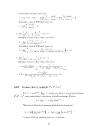 jx  4j    1 ) jx  4j  1 ) 1  x  4  1 ) 3  x  5 
) 3  x  5 ) 7  x + 4  9. 
Logo, jx + 4j  9. 
Assim, por (1), temos que 
jf (x)  16j  9 jx  4j 
Como, pela de…nição, deve ocorrer que jx  4j  , temos que 
jf (x)  16j  9. 
Escolhendo  = min 
 
1;  
9 
	 
, obtém-se que 
jf (x)  16j  9: 
 
9 
= . 
Teorema da Unicidade: Se lim 
x!a 
f (x) = b1 e lim 
x!a 
f (x) = b2, então b1 = b2: 
Demonstração: Note que, 
jb1  b2j=jb1  f (x) + f (x)  b2j=j (f (x)  b1) + (f (x)  b2)j 
Pela desigualdade triangular, temos que: 
jb1  b2j  j (f (x)  b1)j+jf (x)  b2j = jf (x)  b1j+jf (x)  b2j () 
Como lim 
x!a 
f (x) = b1 e lim 
x!a 
f (x) = b2, pela de…nição de limites, dado   0, 
91  0 tal que jf (x)  b1j   se 0  jx  aj  1; 
92  0 tal que jf (x)  b2j   se 0  jx  aj  2. 
Seja  = min f1; 2g. Então, em (), segue que 
jb1  b2j 2 : 
Se escolhermos  = jb1b2j 
2 , obtém-se que 
jb1  b2jjb1  b2j , sempre que jx  aj : Contradição!!! 
Logo, b1 = b2. 
Voltemos agora a analisar a de…nição de limite. Convém enfatizar que, em 
limites, não é necessário que a função seja de…nida em x = a para que o limite desta 
função exista quando x ! a. 
2.2.4 Limites In…nitos 
De…nição 5: Uma função f (x) torna-se in…nitamente grande positivamente 
quando x ! a se o valor de f (x) se torna e permanece maior do que qualquer número 
positivo M devidamente escolhido, por maior que seja. Isto é, 
55 
 