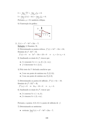 2.2.6 Limites In…nitos no In…nito 
De…nição 9: Uma função f (x) torna-se in…nitamente grande positivamente 
quando x tende ao in…nito positivamente se, para cada número M positivo qualquer (tão 
grande quando se queira) pudermos determinar um número m positivo, tal que para 
todo x que satisfaz x  m veri…ca f (x)  M: Isto é, 
f (x) = +1 , 8M  0; 9m  0 tal que f (x)  M se x  m. 
lim 
x!+1 
Analogamente, nos demais casos, temos que: 
De…nição 10: lim 
f (x) = 1 , 8N  0; 9m  0 tal que f (x)  N 
x!+1 
se x  m. 
De…nição 11: lim 
f (x) = +1 , 8M  0; 9n  0 tal que f (x)  M 
x!1 
se x  n. 
De…nição 11: lim 
f (x) = 1 , 8N  0; 9n  0 tal que f (x)  M 
x!1 
se x  n. 
Observação: Convém esclarecer que +1 e 1 não são números, dizer que 
x ! +1 ou x ! 1 indica o comportamento da variável x. Este fato não tem o 
mesmo signi…cado que, por exemplo, x ! 10 ou x ! 10. Neste caso, dizemos que o 
limite da função não existe. 
Exemplo 12: Determine os limites no in…nito de f (x) = x3: 
Solução: Geometricamente, é fácil concluir que 
f (x) = 1 e lim 
lim 
x!1 
f (x) = +1: 
x!+1 
100 
­10 
10 
­100 
x 
y 
2.3 Propriedades de Limites 
Sejam f(x)e g(x) funções para as quais existe lim 
x!a 
f (x) e lim 
x!a 
g (x). Assim: 
60 
 