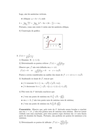 1. lim 
x!a 
[f (x)  g (x)] = lim 
x!a 
f (x)  lim 
x!a 
g (x); 
Lê-se: o limite de uma soma e/ou diferença de funções é igual a mesma soma 
e/ou diferença dos limites destas funções. 
2. lim 
x!a 
[k:f (x)] = k:lim 
x!a 
f (x); 
Lê-se: o limite do produto de uma constante k por uma função é igual ao produto 
desta constante pelo limite da função. 
3. lim 
x!a 
[f (x) :g (x)] = lim 
x!a 
f (x) :lim 
x!a 
g (x); 
Lê-se: o limite de um produto de duas funções é igual ao produto dos limites destas 
duas funções. 
4. lim 
x!a 
 
f(x) 
g(x) 
 
= 
lim 
x!a 
f(x) 
g(x) , se lim 
lim 
x!a 
x!a 
g (x)6= 0; 
Lê-se: o limite de um quociente de funções, se existir, é igual ao quociente dos 
limites destas funções. 
5. lim 
x!a 
[f (x)]n = 
 
lim 
x!a 
n 
, com n 2 N; 
f (x) 
Lê-se: o limite da potência de uma função é igual a potência do limite desta 
função. 
6. lim 
x!a 
n p 
q 
f (x) = n 
lim 
x!a 
f (x); 
Lê-se: o limite da raiz n-ésima de uma função é igual a raiz n-ésima do limite 
desta função. 
7. lim 
x!a 
(ln f (x)) = ln 
 
lim 
x!a 
 
, se lim 
f (x) 
x!a 
f (x)  0; 
8. lim 
x!a 
(cos f (x)) = cos 
 
lim 
x!a 
 
; 
f (x) 
9. lim 
x!a 
(sin f (x)) = sin 
 
lim 
x!a 
 
; 
f (x) 
10. lim 
x!a 
 
lim 
x!a 
ef(x) = e 
f(x) 
 
; 
11. O limite de uma função polinomial inteira quando x ! 1 é igual ao limite de 
seu termo de mais alto grau, isto é, se f (x) = a0xn + a1xn1 +    + an, então 
(a) lim 
f (x) = 
x!+1 
 
+1, se a0  0 
1, se a0  0 
; 
(b) lim 
f (x) = +1, se 
x!1 
 
a0  0 e n par 
a0  0 e n ímpar ; 
61 
 