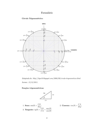 Formulário 
Círculo Trigonométrico: 
Adaptado de: http://tipo10.blogspot.com/2008/09/crculo-trigonomtrico.html 
Acesso: 15/12/2011. 
Funções trigonométricas: 
Hip 
q 
CO 
CA 
1. Seno: sen() = 
CO 
Hip 
; 2. Cosseno: cos () = 
CA 
Hip 
; 
3. Tangente: tg() = 
CO 
CA 
= 
sen () 
cos () 
: 
2 
 