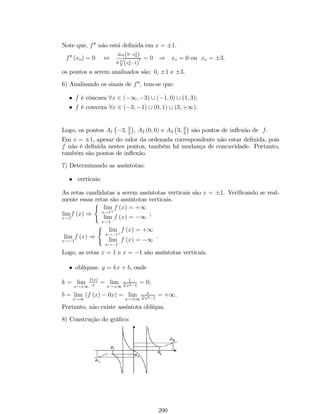 (c) lim 
f (x) = 1, se 
x!1 
 
a0  0 e n ímpar 
a0  0 e n par : 
12. Propriedade do Confronto: Se f(x) e g(x) são funções tais que lim 
x!a 
f (x) = lim 
x!a 
g (x) = 
b e se h (x) é um função para a qual f (x)  h (x)  g (x), então lim 
x!a 
h (x) = b. 
13. Propriedade da Conservação do Sinal: Se o lim 
x!a 
f (x) = b6= 0, então existe uma 
vizinhança do ponto x = a na qual f(x) conserva o sinal de b. 
14. Se f(x) assume somente valores positivos e se lim 
x!a 
f (x) = b, então b será um 
número positivo. 
15. Se lim 
x!a 
f (x) = 0 e jg (x)j  k, com k 2 R+, então lim 
x!a 
f [f (x) :g (x)] = 0. 
Observações: 
(i) Em outras palavras, dizer que jg (x)j  k, com k 2 R+, signi…ca que g é 
uma função limitada. 
(ii) As demonstrações das propriedades acima …cam como exercício. 
2.4 Cálculo de Limites 
No cálculo do limite de uma função, quando obtivermos uma das sete formas, 
0 
0 
, 1 
1 
, 0: (1) , +11, 00, 11 e (1)0 , 
conhecidas como formas indeterminadas, nada se poderá concluir de imediato sem um 
estudo mais profundo de cada caso, estudo esse feito em geral com auxílio da equivalência 
entre funções. 
Exemplo 13: Calcule os limites: 
1. lim 
x!8 
 
 
3x2 + p3 x  7 + xex9 + 2 
Solução: Pelas propriedades de limites, temos que: 
 
 
lim 
3x2 + p3 x  7 + xex9 + 2 
= 
x!8 
= 3lim 
x!8 
q 
(x2) + 3 
lim 
x!8 
(x  7) + lim 
x!8 
x:lim 
x!8 
ex9 + lim 
x!8 
2 
= 3lim 
x!8 
q 
(x2) + 3 
lim 
x!8 
x  lim 
x!8 
7 + 
 
lim 
x!8 
x 
 
lim 
x!8 
 
:e 
(x9) 
 
+ lim 
x!8 
2 
 
lim 
x!8 
= 3 (8)2 + p3 8  7 + (8) :e 
x lim 
x!8 
9 
 
+ 2 
62 
 