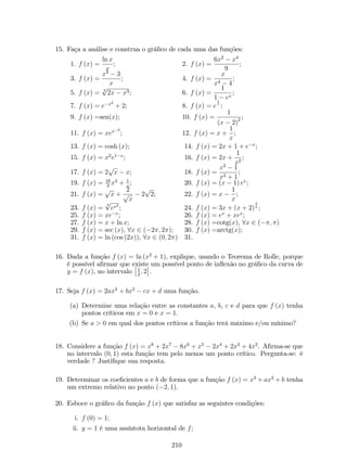ii. lim 
x!c 
f (x) existir; 
iii. lim 
x!c 
f (x) = f(c). 
Se uma ou mais destas três condições não for veri…cada, dizemos que a função 
f(x) tem uma descontinuidade no ponto x = a. 
Exemplo 21: Determine se as funções são contínuas no ponto x = 1. 
a. f (x) = x2+x2 
x1 ; b. g (x) = 
 
x2+x2 
x1 , se x6= 1 
2 , se x = 1 
c. h (x) = 
 
x2+x2 
x1 , se x6= 1 
3 , se x = 1 
Solução: Observe que as três funções são idênticas, exceto no ponto x = 1. 
Assim, 
lim 
x!1 
f (x) = lim 
x!1 
g (x) = lim 
x!1 
h (x) = lim 
x!1 
x2+x2 
x1 = lim 
x!1 
(x+2)(x1) 
x1 = lim 
x!1 
(x + 2) = 
3. 
Logo, a segunda condição da de…nição de continuidade é satisfeita para as 
funções f, g e h. Analisemos as outras duas condições separadamente: 
a. f não está de…nida em x = 1. Portanto, f não é contínua em x = 1, pois falha a 
primeira condição da de…nição de continuidade. 
b. Para a função g, temos que: g (1) = 2, mas g (1)6= lim 
x!1 
g (x). Logo, a função g não é 
contínua em x = 1, pois falha a terceira condição da de…nição de continuidade. 
c. Para a função h, temos que: h (1) = 3 e h (1) = lim 
x!1 
h (x). Conclusão, a função h é 
contínua em x = 1. 
Exemplo 22: Estude a continuidade das funções: 
1. f (x) = 
 
x 
2 , se x  0 
x 
2 + 1, se x  0 
; 
Solução: 
O grá…co de f é: 
Gra…camente, conclui-se que f não é contínua, pois a função apresenta um salto 
no ponto x = 0. 
Veri…cando as condições da de…nição 12. 
(a) f (0) = 0; 
72 
 