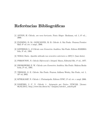 Determinando analiticamente os pontos em que a reta tangente a curva C é hori- 
zontal: 
Sabemos que a reta tangente é horizontal nos pontos em que mt = dy 
dx = 0: 
Derivando implicitamente a equação que descreve C, temos que: 
2x + xy0 + y + 2yy0  3y0 = 0 ) dy 
= 2xy 
dx x+2y3 . () 
Se x + 2y  36= 0, então dy 
dx = 0 , y = 2x. (1) 
Substituindo em C, temos que: 
3x2 + 6x  9 = 0 ) x2 + 2x  3 = 0, ou seja, x = 3 ou x = 1. 
Substituindo estes valores em (1), obtemos: P1 (3; 6) e P2 (1;2). 
Portanto, a reta tangente é horizontal nos pontos P1 e P2, pois satisfazem a 
condição (). 
Exemplo 30: Seja C uma circunferência com centro na origem e raio igual 
a 2. Mostre que a tangente a C no ponto P 
 
1;p3 
 
é ortogonal a reta que passa pela 
origem do sistema de coordenadas e pelo ponto P. 
Solução: 
Interpretação geométrica: 
Equação da circunferência C cujo centro está na origem e cujo raio é igual a 
2 : 
C : x2 + y2 = 4: (1) 
Sejam t e r, respectivamente, a reta tangente à C em P e a reta que passa 
pela origem e polo ponto P. 
Objetivo do exercício: mostrar que r ? t. 
Sabemos que mr:mt = 1 , mr:mt = 1: 
* Coe…ciente angular da reta r: mr = 
p30 
10 = p3: 
* Para obter o coe…ciente angular da reta t deriva-se impliticamente a equação 
(1) com relação a x, pois sabemos que o coe…ciente angular de uma reta tangente é: 
mt = 
dy 
dx 
 