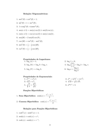 Relações Trigonométricas: 
1. sen2 () + cos2 () = 1; 
2. tg2 () + 1 = sec2 () ; 
3. 1+cotg2 () =cossec2 () ; 
4. sen(a  b) = sen(a) cos (b) sen(b) cos (a) ; 
5. cos(a  b) = cos (a) cos (b) sen(a) sen(b) ; 
6. sen(2) = 2 sen() cos () ; 
7. cos (2) = cos2 () sen2 (); 
8. sen2 () = 1 
2 cos (2); 
2  1 
9. cos2 () = 1 
2 cos (2); 
2  1 
Propriedades de Logarítmos: 
1. loga (a) = 1; 2. loga 1 = 0; 
3. loga (bc) = loga b + loga c; 4. loga 
 
b 
c 
 
= loga b  loga c; 
5. loga (bc) = c loga b; 6. logb a = 
logc a 
logc b 
; 
Propriedades de Exponenciais: 
1. ab+c = ab:ac; 2. abc = 
 
ab 
c 
= (ac)b ; 
3. pc ab = a 
b 
c ; 4. npab = npa: npb; 
r 
5. n 
a 
b 
= 
npa 
npb 
; 6. aloga b = b: 
Funções Hiperbólicas: 
1. Seno Hiperbólico: senh(x) = 
ex  ex 
2 
; 
2. Cosseno Hiperbólico: cosh (x) = 
ex + ex 
2 
: 
Relações para Funções Hiperbólicas: 
1. cosh2 (x)senh2 (x) = 1; 
2. senh(x) + cosh (x) = ex; 
3. cosh (x)senh(x) = ex; 
3 
 