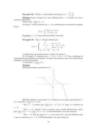 então, dizemos que f e g são funções inversas. Além disso, chamamos f uma 
inversa de g e g uma inversa de f: 
De…nição 17: Seja y = f (x) uma função ou f : A ! B. Se, para cada 
y 2 B, existir exatamente um valor de x 2 A tal que y = f (x), então podemos de…nir 
uma função g : B ! A. A função g de…nida desta maneira é chamada de inversa de f: 
Exemplo 17: As funções f (x) = x3 + 1 e g (y) = p3 y  1 são funções 
inversas. 
Uma função não pode ter duas inversas. Assim, se uma função f tiver uma 
inversa, a inversa é única. A inversa de uma função é comumente denotada por f1 
(lê-se: inversa de f). Sabemos que, função está determinada pela relação que estabelece 
entre suas entradas e saídas e não pela letra usada para variável independente. Assim, 
no exemplo 13, temos que f1 (x) = p3 x  1 é a função inversa de f: 
Se usarmos a notação f1, em vez de g, na de…nição 15, e se usarmos x como 
variável independente, temos que se f e f01 são inversas, então: 
 
f1  f 
 
(x) = x, 8x 2 Df, 
 
f  f1 
(x) = x, 8x 2 Df1. 
ATENÇÃO: f1 é apenas uma notação para a função inversa, f16= 1 
f : 
Exemplo 18: 
1. A função f : 
2 
3 ;+1 
 
! R+ de…nida por y = f (x) = p3x  2 tem como função 
inversa f1 : R+ ! 
2 
3 ;+1 
 
, de…nida por f1 (x) = 1 
3 (x2 + 2). 
2. A função f : R  f3g ! R  f1g de…nida por y = f (x) = x1 
3x tem como função 
inversa f1 : R  f1g ! R  f3g, de…nida por f1 (x) = 1+3x 
x+1 . 
Uma maneira de determinar as funções inversas é resolvendo y = f (x) para 
x como uma função de y e, a seguir, substituir y por x na fórmula …nal para f1: 
Nem toda função tem uma função inversa. Gra…camente, podemos deter- 
minar se uma função admite inversa. Passndo uma reta paralela ao eixo dos x, esta 
deve cortar o grá…co em apenas um ponto. Este é o teste da reta horizontal. A função 
f (x) = x2 não possui função inversa, mas fazendo uma restrição conveniente no domínio, 
essa mesma função pode admitir inversa. 
3 
2 
1 
­3 
­2 
­1 
0 1 2 3 
x 
y 
28 
 