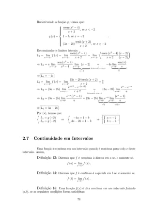 10 
5 
­4 
­2 
0 2 4 
x 
y 
(c) f é crescente se a  1 e decrescente se 0  a  1: 
(d) é simétrico ao grá…co da função g (x) = ax em relação à reta y = x (ou seja, 
funções exponenciais e logarítmicas são inversas uma da outra). 
2 4 
1 
0 
­1 
x 
y 
Observação: Quando a base for o número e o logaritmo é dito logaritmo natural 
ou neperiano, escrevemos f (x) = ln x. 
Exemplo 20: Seja g a função de…nida por g (x) = ln 
p2  2x 
 
: Encontre a 
função inversa de g , o domínio e a imagem da função da função g1 
Solução: 
Sabemos que para que exista inversa uma função deve ser bijetora. Consequente- 
mente, Dg = Img1 e Im g = Dg1: 
* Domínio de g: Dg = fx 2 R : 2  2x  0g = (1; 1) 
* Determinando g1 : 
y = g (x) = ln 
p2  2x 
 
) ey = p2  2x ) e2y = 2  2x 
) e2y  2 = 2x ) x = 
2  e2y 
2 
: 
Logo, a função inversa de g é g1 (x) = 
2  e2x 
2 
: 
E ainda, Dg1 = R. 
Portanto, g1 : R ! (1; 1) e g1 (x) = 
2  e2x 
2 
: 
4. Funções Trigonométricas: 
(a) Função Seno: f : R ! [1; 1] de…nida por f (x) =sen x: A função seno é 
uma função periódica e de período T = 2: 
30 
 