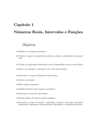 Capítulo 1 
Números Reais, Intervalos e Funções 
Objetivos 
 Identi…car os conjuntos numéricos; 
 Conhecer e aplicar as propriedades relativas à adição e multiplicação de números 
reais; 
 Utilizar as propriedades relacionadas com as desigualdades estritas e não estritas; 
 Operar com equações e inequações com e sem valor absoluto; 
 Determinar o campo de de…nição de uma função; 
 Operar com funções; 
 Obter funções compostas; 
 Identi…car funções pares, ímpares e periódicas; 
 Determinar a inversa de uma função; 
 Esboçar grá…cos de funções usando translação; 
 Reconhecer os tipos de funções: polinomiais; racionais; irracionais; potenciais; 
exponenciais; logarítmicas; trigonométricas; hiperbólicas; e hiperbólicas inversas; 
 