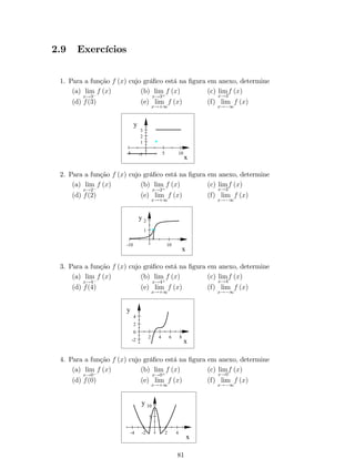 2 
1 
­4 
­2 
2 4 
­1 
­2 
x 
y 
Observação: Muitas identidades análogas às conhecidas para funções trigonométri- 
cas são válidas para as funções hiperbólicas. Algumas identidades das funções 
hiperbólicas estão abaixo relacionadas: 
i. cosh2 x  sinh2 x = 1; 
ii. sinh x + cosh x = ex; 
iii. cosh x  sinh x = ex; 
iv. 1tgh2 (x) =sech2 (x) ; 
v. cotgh2 (x)  1 =cossech2 (x) ; 
vi. sinh (x + y) = sinh x cosh y + cosh x sinh y; 
vii. cosh (x + y) = cosh x cosh y + sinh x sinh y; 
viii. sinh (2x) = 2 sinh x cosh x; 
ix. cosh (2x) = cosh2 x + sinh2 x; 
x. sinh2 x = 
cosh (x)  1 
2 
; 
xi. cosh2 x = 
cosh (x) + 1 
2 
: 
Exemplo 22: Considere as funções f1 (x) = 1  x, f2 (x) = jx2 + 5x  4j, 
f3 (x) =senh(x) e f4 (x) = ln x. Determine o domínio da função F, sendo que: 
F (x) = f4 [f3 (f1 (x) + f2 (x))] : 
Solução: 
Sabemos que F é de…nida por F (x) = f4 [f3 (f1 (x) + f2 (x))] : Então: 
F (x) = f4 [f3 (1  x + jx2 + 5x  4j)] = f4 [senh (1  x + jx2 + 5x  4j)] 
) F (x) = ln (senh (1  x + jx2 + 5x  4j)) : 
Domínio de F : DF = fx 2 R : senh (1  x + jx2 + 5x  4j)  0g : 
Sabemos que: senh(u)  0 , u  0 
Dessa forma: 
senh(1  x + jx2 + 5x  4j)  0 , 1  x + jx2 + 5x  4j  0 
Pela de…nição de módulo, temos que: 
 
jx2 + 5x  4j = 
x2 + 5x  4, se 1  x  4 
x2  5x + 4, se x  1 ou x  4 
 Para x 2 [1; 4], temos que: 
1  x  x2 + 5x  4  0 ) x2 + 4x  3  0 , x 2 (1; 3) Solução 
parcial 1: S1 = [1; 4]  (1; 3) ) S1 = (1; 3) 
35 
 