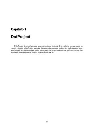Capítulo 1
DotProject
O DotProject é um software de gerenciamento de projetos. É o melhor e o mais usado no
mundo. Usando o DotProject a equipe de desenvolvimento do projeto tem fácil acesso a tudo,
visto que ele é online e engloba várias utilidades como fóruns, calendários, gráﬁcos, informações
a respeito da empresa e do projeto, lista de contatos e etc.
11
 