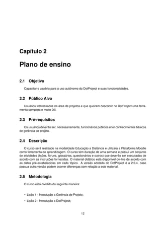 Capítulo 2
Plano de ensino
2.1 Objetivo
Capacitar o usuário para o uso autônomo do DotProject e suas funcionalidades.
2.2 Público Alvo
Usuários interessados na área de projetos e que queiram descobrir no DotProject uma ferra-
menta completa e muito útil.
2.3 Pré-requisitos
Os usuários deverão ser, necessariamente, funcionários públicos e ter conhecimentos básicos
de gerência de projeto.
2.4 Descrição
O curso será realizado na modalidade Educação a Distância e utilizará a Plataforma Moodle
como ferramenta de aprendizagem. O curso tem duração de uma semana e possui um conjunto
de atividades (lições, fóruns, glossários, questionários e outros) que deverão ser executadas de
acordo com as instruções fornecidas. O material didático está disponível on-line de acordo com
as datas pré-estabelecidas em cada tópico. A versão adotada do DotProject é a 2.0.4, caso
possua outra versão podem ocorrer diferenças com relação a este material.
2.5 Metodologia
O curso está dividido da seguinte maneira:
• Lição 1 - Introdução a Gerência de Projeto;
• Lição 2 - Introdução a DotProject;
12
 
