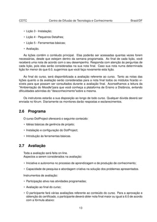CDTC Centro de Difusão de Tecnologia e Conhecimento Brasil/DF
• Lição 3 - Instalação;
• Lição 4 - Pequenos Detalhes;
• Lição 5 - Ferramentas básicas;
• Avaliação.
As lições contêm o contéudo principal. Elas poderão ser acessadas quantas vezes forem
necessárias, desde que estejam dentro da semana programada. Ao ﬁnal de cada lição, você
receberá uma nota de acordo com o seu desempenho. Responda com atenção às perguntas de
cada lição, pois elas serão consideradas na sua nota ﬁnal. Caso sua nota numa determinada
lição for menor do que 6.0, sugerimos que você faça novamente esta lição.
Ao ﬁnal do curso, será disponibilizada a avaliação referente ao curso. Tanto as notas das
lições quanto a da avaliação serão consideradas para a nota ﬁnal todos os módulos ﬁcarão vi-
síveis para que possam ser consultados durante a avaliação ﬁnal. Aconselhamos a leitura da
"Ambientação do Moodle"para que você conheça a plataforma de Ensino a Distância, evitando
diﬁculdades advindas do "desconhecimento"sobre a mesma.
Os instrutores estarão a sua disposição ao longo de todo curso. Qualquer dúvida deverá ser
enviada no fórum. Diariamente os monitores darão respostas e esclarecimentos.
2.6 Programa
O curso DotProject oferecerá o seguinte conteúdo:
• Idéias básicas de gerência de projeto;
• Instalação e conﬁguração do DotProject;
• Introdução às ferramentas básicas.
2.7 Avaliação
Toda a avaliação será feita on-line.
Aspectos a serem considerados na avaliação:
• Iniciativa e autonomia no processo de aprendizagem e de produção de conhecimento;
• Capacidade de pesquisa e abordagem criativa na solução dos problemas apresentados.
Instrumentos de avaliação:
• Participação ativa nas atividades programadas;
• Avaliação ao ﬁnal do curso;
• O participante fará várias avaliações referente ao conteúdo do curso. Para a aprovação e
obtenção do certiﬁcado, o participante deverá obter nota ﬁnal maior ou igual a 6.0 de acordo
com a fórmula abaixo:
13
 