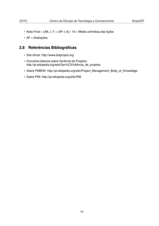 CDTC Centro de Difusão de Tecnologia e Conhecimento Brasil/DF
• Nota Final = ((ML x 7) + (AF x 3)) / 10 = Média aritmética das lições
• AF = Avaliações
2.8 Referências Bibliográﬁcas
• Site oﬁcial: http://www.dotproject.org
• Conceitos básicos sobre Gerência de Projetos:
http://pt.wikipedia.org/wiki/Ger%C3%AAncia_de_projetos
• Sobre PMBOK: http://pt.wikipedia.org/wiki/Project_Management_Body_of_Knowledge
• Sobre PMI: http://pt.wikipedia.org/wiki/PMI
14
 