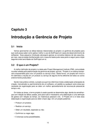 Capítulo 3
Introdução a Gerência de Projeto
3.1 Início
Vamos aprensentar as idéias básicas relacionadas ao projeto e à gerência de projetos para
que você possa saber como aplicar melhor o uso do DotProject em casos de desenvolvimento de
softwares. Essa pequena introdução abrangerá apenas os conceitos básicos de tais assuntos,
por isso, caso já esteja familiariazado com o assunto basta pular essa parte e seguir para a lição
seguinte onde será falado do DotProject em si.
3.2 O que é um Projeto?
A melhor deﬁnição de projeto é a dada pelo Project Management Institute (PMI), comunidade
mundial voltada para padronização da gerencia de projeto, que diz: "Projeto é um esforço tempo-
rário empreendido para criar um produto ou serviço único. Desta forma, um projeto tem início e
ﬁm deﬁnidos e resulta em um produto ou serviço de alguma forma diferente de todos os outros
anteriormente produzidos."
Sendo mais prático e direto, o projeto ao qual nos referimos é toda a elaboração antecipada da
criação, manutenção ou aprimoramento de um software, um pedido ou qualquer outra coisa que
necessite de organização para se obter um melhor aproveitamento de recursos,de pessoal,de
tempo e etc.
Em todas as áreas, o termo projeto é usado quando se desenvolve algo, devido às semelhan-
ças com relação às idéias usadas, pois para tudo é necessária uma elaboração e uma deﬁnição
de gastos com relação ao tempo, ao material,ao pessoal e etc. O Projeto em si é toda essa
elaboração e organização para se obter e fazer algo. Em um projeto podemos:
• Produzir um produto;
• Realizar um serviço;
• Obter um resultado, esperado ou não;
• Conﬁrmar ou negar algo;
• E diversas outras possibilidades.
15
 