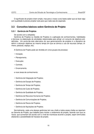 CDTC Centro de Difusão de Tecnologia e Conhecimento Brasil/DF
O signiﬁcado de projeto é bem amplo, mas para o nosso curso basta saber que ao fazer algo
com qualidade é preciso projetar tudo para que nada saia do esperado.
3.3 Conceitos básicos sobre Gerência de Projeto
3.3.1 Gerência de Projetos
De acordo com a wikipédia:
Gerência de Projetos ou Gestão de Projetos é a aplicação de conhecimentos, habilidades
e técnicas na elaboração de atividades relacionadas para atingir um conjunto de objetivos pré-
deﬁnidos. Um ponto-de-vista alternativo diz que gerenciamento de projetos é a disciplina de
deﬁnir e alcançar objetivos ao mesmo tempo em que se otimiza o uso de recursos (tempo, di-
nheiro, pessoas, espaço, etc).
A Gerência de Projeto pode ser dividida em cinco grupos de processo:
• Iniciação;
• Planejamento;
• Execução;
• Controle;
• Encerramento.
e nove áreas de conhecimento:
• Gerência de Integração de Projetos;
• Gerência de Escopo de Projetos;
• Gerência de Tempo de Projetos;
• Gerência de Custo de Projetos;
• Gerência de Qualidade de Projetos;
• Gerência de Recursos Humanos de Projetos;
• Gerência de Comunicações de Projetos;
• Gerência de Riscos de Projetos;
• Gerência de Aquisições de Projetos.
Normalmente, cada uma dessas gerências tem seu chefe e todos esses chefes se reportam
ao Gerente de Projeto, que trabalha para manter o andamento do projeto, fazendo com que os
riscos, que aumentam de acordo com o nível de incertezas durante o projeto, sejam diminuidos
afastando a possibilidade de fracasso do projeto.
16
 