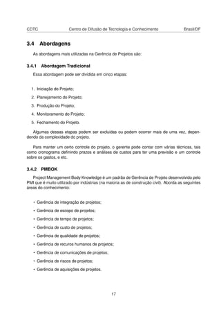 CDTC Centro de Difusão de Tecnologia e Conhecimento Brasil/DF
3.4 Abordagens
As abordagens mais utilizadas na Gerência de Projetos são:
3.4.1 Abordagem Tradicional
Essa abordagem pode ser dividida em cinco etapas:
1. Iniciação do Projeto;
2. Planejamento do Projeto;
3. Produção do Projeto;
4. Monitoramento do Projeto;
5. Fechamento do Projeto.
Algumas dessas etapas podem ser excluidas ou podem ocorrer mais de uma vez, depen-
dendo da complexidade do projeto.
Para manter um certo controle do projeto, o gerente pode contar com várias técnicas, tais
como cronograma deﬁnindo prazos e análises de custos para ter uma previsão e um controle
sobre os gastos, e etc.
3.4.2 PMBOK
Project Management Body Knowledge é um padrão de Gerência de Projeto desenvolvido pelo
PMI que é muito utilizado por indústrias (na maioria as de construção civil). Aborda as seguintes
áreas do conhecimento:
• Gerência de integração de projetos;
• Gerência de escopo de projetos;
• Gerência de tempo de projetos;
• Gerência de custo de projetos;
• Gerência de qualidade de projetos;
• Gerência de recuros humanos de projetos;
• Gerência de comunicações de projetos;
• Gerência de riscos de projetos;
• Gerência de aquisições de projetos.
17
 