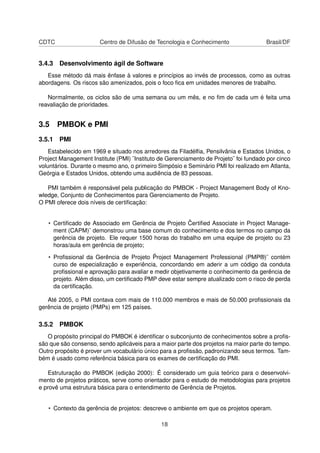 CDTC Centro de Difusão de Tecnologia e Conhecimento Brasil/DF
3.4.3 Desenvolvimento ágil de Software
Esse método dá mais ênfase à valores e princípios ao invés de processos, como as outras
abordagens. Os riscos são amenizados, pois o foco ﬁca em unidades menores de trabalho.
Normalmente, os ciclos são de uma semana ou um mês, e no ﬁm de cada um é feita uma
reavaliação de prioridades.
3.5 PMBOK e PMI
3.5.1 PMI
Estabelecido em 1969 e situado nos arredores da Filadélﬁa, Pensilvânia e Estados Unidos, o
Project Management Institute (PMI) ¨Instituto de Gerenciamento de Projeto¨ foi fundado por cinco
voluntários. Durante o mesmo ano, o primeiro Simpósio e Seminário PMI foi realizado em Atlanta,
Geórgia e Estados Unidos, obtendo uma audiência de 83 pessoas.
PMI também é responsável pela publicação do PMBOK - Project Management Body of Kno-
wledge, Conjunto de Conhecimentos para Gerenciamento de Projeto.
O PMI oferece dois níveis de certiﬁcação:
• Certiﬁcado de Associado em Gerência de Projeto ¨Certiﬁed Associate in Project Manage-
ment (CAPM)¨ demonstrou uma base comum do conhecimento e dos termos no campo da
gerência de projeto. Ele requer 1500 horas do trabalho em uma equipe de projeto ou 23
horas/aula em gerência de projeto;
• Proﬁssional da Gerência de Projeto ¨Project Management Professional (PMP®)¨ contém
curso de especialização e experiência, concordando em aderir a um código da conduta
proﬁssional e aprovação para avaliar e medir objetivamente o conhecimento da gerência de
projeto. Além disso, um certiﬁcado PMP deve estar sempre atualizado com o risco de perda
da certiﬁcação.
Até 2005, o PMI contava com mais de 110.000 membros e mais de 50.000 proﬁssionais da
gerência de projeto (PMPs) em 125 países.
3.5.2 PMBOK
O propósito principal do PMBOK é identiﬁcar o subconjunto de conhecimentos sobre a proﬁs-
são que são consenso, sendo aplicáveis para a maior parte dos projetos na maior parte do tempo.
Outro propósito é prover um vocabulário único para a proﬁssão, padronizando seus termos. Tam-
bém é usado como referência básica para os exames de certiﬁcação do PMI.
Estruturação do PMBOK (edição 2000): É considerado um guia teórico para o desenvolvi-
mento de projetos práticos, serve como orientador para o estudo de metodologias para projetos
e provê uma estrutura básica para o entendimento de Gerência de Projetos.
• Contexto da gerência de projetos: descreve o ambiente em que os projetos operam.
18
 