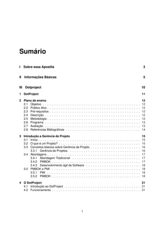 Sumário
I Sobre essa Apostila 3
II Informações Básicas 5
III Dotproject 10
1 DotProject 11
2 Plano de ensino 12
2.1 Objetivo . . . . . . . . . . . . . . . . . . . . . . . . . . . . . . . . . . . . . . . . . . . 12
2.2 Público Alvo . . . . . . . . . . . . . . . . . . . . . . . . . . . . . . . . . . . . . . . . . 12
2.3 Pré-requisitos . . . . . . . . . . . . . . . . . . . . . . . . . . . . . . . . . . . . . . . . 12
2.4 Descrição . . . . . . . . . . . . . . . . . . . . . . . . . . . . . . . . . . . . . . . . . . 12
2.5 Metodologia . . . . . . . . . . . . . . . . . . . . . . . . . . . . . . . . . . . . . . . . . 12
2.6 Programa . . . . . . . . . . . . . . . . . . . . . . . . . . . . . . . . . . . . . . . . . . 13
2.7 Avaliação . . . . . . . . . . . . . . . . . . . . . . . . . . . . . . . . . . . . . . . . . . 13
2.8 Referências Bibliográﬁcas . . . . . . . . . . . . . . . . . . . . . . . . . . . . . . . . . 14
3 Introdução a Gerência de Projeto 15
3.1 Início . . . . . . . . . . . . . . . . . . . . . . . . . . . . . . . . . . . . . . . . . . . . . 15
3.2 O que é um Projeto? . . . . . . . . . . . . . . . . . . . . . . . . . . . . . . . . . . . . 15
3.3 Conceitos básicos sobre Gerência de Projeto . . . . . . . . . . . . . . . . . . . . . . 16
3.3.1 Gerência de Projetos . . . . . . . . . . . . . . . . . . . . . . . . . . . . . . . 16
3.4 Abordagens . . . . . . . . . . . . . . . . . . . . . . . . . . . . . . . . . . . . . . . . . 17
3.4.1 Abordagem Tradicional . . . . . . . . . . . . . . . . . . . . . . . . . . . . . . 17
3.4.2 PMBOK . . . . . . . . . . . . . . . . . . . . . . . . . . . . . . . . . . . . . . . 17
3.4.3 Desenvolvimento ágil de Software . . . . . . . . . . . . . . . . . . . . . . . . 18
3.5 PMBOK e PMI . . . . . . . . . . . . . . . . . . . . . . . . . . . . . . . . . . . . . . . 18
3.5.1 PMI . . . . . . . . . . . . . . . . . . . . . . . . . . . . . . . . . . . . . . . . . 18
3.5.2 PMBOK . . . . . . . . . . . . . . . . . . . . . . . . . . . . . . . . . . . . . . . 18
4 O DotProject 21
4.1 Introdução ao DotProject . . . . . . . . . . . . . . . . . . . . . . . . . . . . . . . . . 21
4.2 Funcionamento . . . . . . . . . . . . . . . . . . . . . . . . . . . . . . . . . . . . . . . 21
1
 