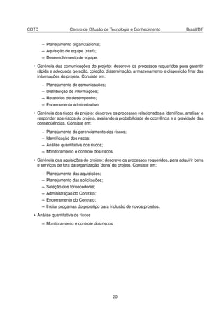 CDTC Centro de Difusão de Tecnologia e Conhecimento Brasil/DF
– Planejamento organizacional;
– Aquisição de equipe (staff);
– Desenvolvimento de equipe.
• Gerência das comunicações do projeto: descreve os processos requeridos para garantir
rápida e adequada geração, coleção, disseminação, armazenamento e disposição ﬁnal das
informações do projeto. Consiste em:
– Planejamento de comunicações;
– Distribuição de informações;
– Relatórios de desempenho;
– Encerramento administrativo.
• Gerência dos riscos do projeto: descreve os processos relacionados a identiﬁcar, analisar e
responder aos riscos do projeto, avaliando a probabilidade de ocorrência e a gravidade das
conseqüências. Consiste em:
– Planejamento do gerenciamento dos riscos;
– Identiﬁcação dos riscos;
– Análise quantitativa dos riscos;
– Monitoramento e controle dos riscos.
• Gerência das aquisições do projeto: descreve os processos requeridos, para adquirir bens
e serviços de fora da organização ’dona’ do projeto. Consiste em:
– Planejamento das aquisições;
– Planejamento das solicitações;
– Seleção dos fornecedores;
– Administração do Contrato;
– Encerramento do Contrato;
– Iniciar progamas do prototipo para inclusão de novos projetos.
• Análise quantitativa de riscos
– Monitoramento e controle dos riscos
20
 