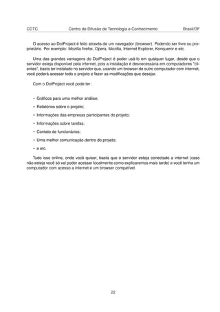 CDTC Centro de Difusão de Tecnologia e Conhecimento Brasil/DF
O acesso ao DotProject é feito através de um navegador (browser). Podendo ser livre ou pro-
prietário. Por exemplo: Mozilla ﬁrefox, Opera, Mozilla, Internet Explorer, Konqueror e etc.
Uma das grandes vantagens do DotProject é poder usá-lo em qualquer lugar, desde que o
servidor esteja disponível pela internet, pois a instalação é desnecessária em computadores "cli-
entes", basta ter instalado no servidor que, usando um browser de outro computador com internet,
você poderá acessar todo o projeto e fazer as modiﬁcações que desejar.
Com o DotProject você pode ter:
• Gráﬁcos para uma melhor análise;
• Relatórios sobre o projeto;
• Informações das empresas participantes do projeto;
• Informações sobre tarefas;
• Contato de funcionários;
• Uma melhor comunicação dentro do projeto;
• e etc.
Tudo isso online, onde você quiser, basta que o servidor esteja conectado a internet (caso
não esteja você só vai poder acessar localmente como explicaremos mais tarde) e você tenha um
computador com acesso a internet e um browser compatível.
22
 