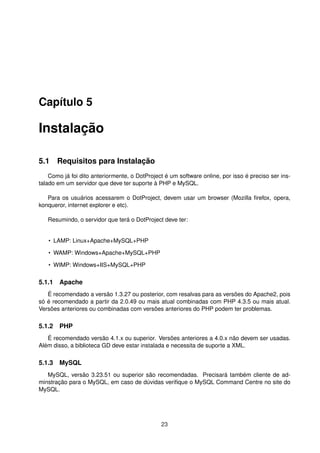 Capítulo 5
Instalação
5.1 Requisitos para Instalação
Como já foi dito anteriormente, o DotProject é um software online, por isso é preciso ser ins-
talado em um servidor que deve ter suporte à PHP e MySQL.
Para os usuários acessarem o DotProject, devem usar um browser (Mozilla ﬁrefox, opera,
konqueror, internet explorer e etc).
Resumindo, o servidor que terá o DotProject deve ter:
• LAMP: Linux+Apache+MySQL+PHP
• WAMP: Windows+Apache+MySQL+PHP
• WIMP: Windows+IIS+MySQL+PHP
5.1.1 Apache
É recomendado a versão 1.3.27 ou posterior, com resalvas para as versões do Apache2, pois
só é recomendado a partir da 2.0.49 ou mais atual combinadas com PHP 4.3.5 ou mais atual.
Versões anteriores ou combinadas com versões anteriores do PHP podem ter problemas.
5.1.2 PHP
É recomendado versão 4.1.x ou superior. Versões anteriores a 4.0.x não devem ser usadas.
Além disso, a biblioteca GD deve estar instalada e necessita de suporte a XML.
5.1.3 MySQL
MySQL, versão 3.23.51 ou superior são recomendadas. Precisará também cliente de ad-
minstração para o MySQL, em caso de dúvidas veriﬁque o MySQL Command Centre no site do
MySQL.
23
 