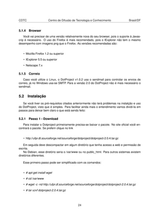 CDTC Centro de Difusão de Tecnologia e Conhecimento Brasil/DF
5.1.4 Browser
Você vai precisar de uma versão relativamente nova do seu browser, pois o suporte à Javas-
crip é necessário. O uso do Firefox é mais recomendado, pois o IExplorer não tem o mesmo
desempenho com imagens png que o Firefox. As versões recomendadas são:
• Mozilla Firefox 1.2 ou superior
• IExplorer 5.5 ou superior
• Netscape 7.x
5.1.5 Correio
Caso você utilize o Linux, o DotProject v1.0.2 usa o sendmail para controlar os envios de
correio, já no Windows usa-se SMTP. Para a versão 2.0 do DotProject não é mais necessário o
sendmail.
5.2 Instalação
Se você tiver os pré-requisitos citados anteriormente não terá problemas na instalção e uso
do DotProject, visto que é simples. Para facilitar ainda mais o entendimento vamos dividi-la em
passos para deixar bem claro o que está sendo feito:
5.2.1 Passo 1 - Download
Para instalar o Dotproject primeiramente precisa-se baixar o pacote. No site oﬁcial você en-
contrará o pacote. Se preferir clique no link
• http://ufpr.dl.sourceforge.net/sourceforge/dotproject/dotproject-2.0.4.tar.gz
Em seguida deve descompactar em algum diretório que tenha acesso a web e permissão de
escrita.
No Debian, esse diretório seria o /var/www ou no public_html. Para outros sistemas existem
diretórios diferentes.
Esse primeiro passo pode ser simpliﬁcado com os comandos:
• # apt-get install wget
• # cd /var/www
• # wget -c -nd http://ufpr.dl.sourceforge.net/sourceforge/dotproject/dotproject-2.0.4.tar.gz
• # tar xzvf dotproject-2.0.4.tar.gz
24
 