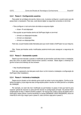 CDTC Centro de Difusão de Tecnologia e Conhecimento Brasil/DF
5.2.2 Passo 2 - Conﬁgurando usuários
Para poder ter privilégios de escrita, leitura e etc, é preciso conﬁgurar o usuário para que ele
possa fazer o necessário. Para isso, você deverá digitar os seguintes comandos no terminal:
• Para conﬁgurar o root como dono de todos os arquivos digite:
– chown -R root dotproject
• Para ajustar as permissões dentro do DotProject digite no terminal:
– chmod o+w dotproject/includes
– chmod o+w dotproject
– chmod o+w dotproject/ﬁles
Feito isso, as permissões estão liberadas para que você instale o DotProject na sua máquina.
Obs: Essas permissões serão modiﬁcadas posteriormente para assegurar a segurança do
sistema.
5.2.3 Passo 3 - Acessando a pasta
Depois que tiver baixado o pacote e modiﬁcado as permissões você deve iniciar a instalação,
para isso entre na pasta citada anteriormente usando o browser. Basta digitar o endereço se-
guinte na barra de endereço do seu browser:
• http://localhost/dotproject
Feito isso, aparecerá uma tela para você clicar no link iniciará a instalação e conﬁguração do
DotProject (Star Installation).
5.2.4 Passo 4 - Iniciando a Instalação
Depois de ter clicado no link referido acima você vai entrar numa nova página. Conﬁra os de-
talhes da pagina, já que algumas das conﬁgurações podem resultar em falha parcial ou completa
da instalação.
Por exemplo, se você não tiver modiﬁcado as permissões no passo 2 terá que fazé-lo para
suportar upload de arquivos ou para permitir escrita na conﬁguração principal. Se precisar fazer
modiﬁcações as faça, e depois atualize a página. Se você já tiver criado o banco de dados para o
DotProject, basta colocar a senha escolhida no campo DATABASE USER PASSWORD, clicar em
install db & write cfg e seguir para o passo 6, caso contrário siga para o passo 5.
25
 