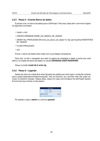 CDTC Centro de Difusão de Tecnologia e Conhecimento Brasil/DF
5.2.5 Passo 5 - Criando Banco de dados
É preciso criar um banco de dados para o DotProject. Para isso, basta abrir o terminal e digitar
os seguintes comandos:
• mysql -u root
• CREATE DATABASE NOME_DO_BANCO_DE_DADOS
• GRANT ALL PRIVILEGES ON nome_do_banco_de_dados* to "dp-user"localhost"IDENTIFIED
BY "SENHA"
• FLUSH PRIVILEGES
• quit
Pronto, o banco de dados está criado com os privilégios necessários.
Feito isso, vá até o navegador que está na página de instalação e digite a senha que você
deﬁniu na criação do banco de dados no campo DATABASE USER PASSWORD.
Clique no botão install db & write cfg
5.2.6 Passo 6 - Logando
Depois de clicar em install db & write cfg pode ser pedido que você copie o conﬁg ﬁle contents
para a pasta dotproject/includes/conﬁg.php. Isso só ocorrerá, se o servidor web não puder es-
crever no diretório includes. Depois disso, clique em Login and Conﬁgure the dotProject System
Environment que entrará na tela abaixo:
Por padrão o login é admin e a senha é passwd
26
 