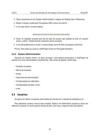 CDTC Centro de Difusão de Tecnologia e Conhecimento Brasil/DF
5. Clicar novamente em em System Administration e depois em Default User Preferences
6. Mudar o campo Locale para Portuguese (BR) e clicar em submit
7. Ir em User Admin na barra abaixo
8. Clicar no cadeado amarelo que ﬁca ao lado do usuário (por padrão só terá um usuário
ainda, o admin. Posteriomente criaremos outros usuários)
9. Ir em edit preferences e mudar o campo locate, como foi feito nos passos anteriores
Pronto. Para todos os usuário o DotProject ﬁcará em Português Brasileiro.
6.2.2 System Admininstration
Clicando em System Admin na barra principal, você poderá personalizar o DotProject de
acordo com suas necessidades e preferências. São várias as opções, dentre elas:
• Símbolo monetário;
• Nome da empresa;
• Email;
• Username do administrador;
• Conﬁgurações de calendário;
• Conﬁgurações de data e hora;
• e etc.
6.3 Usuários
De agora em diante, os passos serão dados de acordo com o pacote de tradução pt_br.
Para adicionar usuários novos é bem simples. Basta ir em Administrar Usuários e clicar em
Adicionar usuários no canto superior direito da tela. Com isso, a seguinte tela será aberta:
29
 