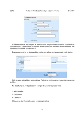 CDTC Centro de Difusão de Tecnologia e Conhecimento Brasil/DF
O preenchimento é bem simples. A atenção maior ﬁca por conta dos campos Tipo de Usuá-
rio, Companhia e Departamento. O primeiro, é relacionado com privilégios e os dois últimos, são
deﬁnidos após deﬁnido o projeto em si.
Depois de preencher os dados pedidos e clicar em Aplicar será apresentada a tela abaixo:
Mais uma vez a tela é bem auto dedutiva. Facilmente você conseguirá preencher os campos
pedidos.
Na abas Funções, você pode deﬁnir a função do usuário no projeto entre:
• Administrador;
• Participante;
• Convidado.
Clicando na aba Permissões, você verá a seguinte tela:
30
 