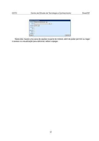 CDTC Centro de Difusão de Tecnologia e Conhecimento Brasil/DF
Nesta tela, haverá uma caixa de opções na parte de módulo, além de poder permitir ou negar
o acesso e a visualização para adicionar, editar e apagar.
31
 