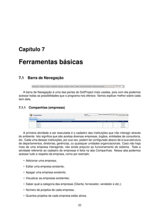 Capítulo 7
Ferramentas básicas
7.1 Barra de Navegação
A barra de Navegação é uma das partes do DotProject mais usadas, pois com ela podemos
acessar todas as possibilidades que o programa nos oferece. Vamos explicar melhor sobre cada
item dela.
7.1.1 Companhias (empresas)
A primeira atividade a ser executada é o cadastro das instituições que irão interagir através
do ambiente. Isto signiﬁca que são aceitas diversas empresas, órgãos, entidades de consultoria,
etc. Cada uma dessas instituições, por sua vez, podem ter conﬁgurado abaixo de si sua estrutura
de departamentos, diretorias, gerências, ou quaisquer unidades organizacionais. Caso não haja
mais de uma empresa interagindo, não existe prejuízo ao funcionamento do sistema. Toda a
atividade referente ao cadastro de empresas é feita na aba Companhias. Nessa aba podemos
acessar tudo a respeito da empresa, como por exemplo:
• Adicionar uma empresa;
• Editar uma empresa existente;
• Apagar uma empresa existente;
• Visualizar as empresas existentes;
• Saber qual a categoria das empresas (Cliente, fornecedor, vendedor e etc.);
• Número de projetos de cada empresa;
• Quantos projetos de cada empresa estão ativos.
32
 