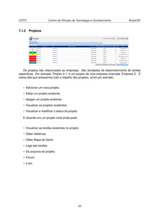 CDTC Centro de Difusão de Tecnologia e Conhecimento Brasil/DF
7.1.2 Projetos
Os projetos são relacionados às empresas. São atividades de desenvolvimento de tarefas
especíﬁcas. Por exemplo ’Projeto 2-1’ é um projeto de uma empresa chamada ’Empresa 2’. É
nessa aba que acessamos tudo a respeito dos projetos, como por exemplo:
• Adicionar um novo projeto;
• Editar um projeto existente;
• Apagar um projeto existente;
• Visualizar os projetos existentes;
• Visualizar e modiﬁcar o status do projeto.
E clicando em um projeto você ainda pode:
• Visualizar as tarefas existentes no projeto;
• Obter relatórios;
• Obter Mapa de Gantt;
• Logs das tarefas;
• Os arquivos do projeto;
• Fórum;
• e etc.
33
 