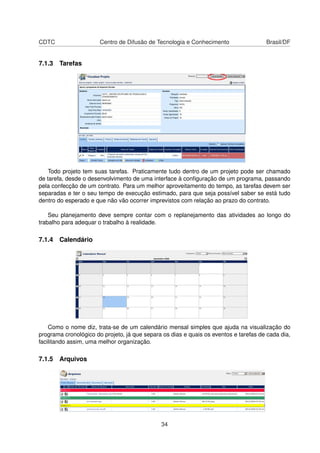 CDTC Centro de Difusão de Tecnologia e Conhecimento Brasil/DF
7.1.3 Tarefas
Todo projeto tem suas tarefas. Praticamente tudo dentro de um projeto pode ser chamado
de tarefa, desde o desenvolvimento de uma interface à conﬁguração de um programa, passando
pela confecção de um contrato. Para um melhor aproveitamento do tempo, as tarefas devem ser
separadas e ter o seu tempo de execução estimado, para que seja possível saber se está tudo
dentro do esperado e que não vão ocorrer imprevistos com relação ao prazo do contrato.
Seu planejamento deve sempre contar com o replanejamento das atividades ao longo do
trabalho para adequar o trabalho à realidade.
7.1.4 Calendário
Como o nome diz, trata-se de um calendário mensal simples que ajuda na visualização do
programa cronológico do projeto, já que separa os dias e quais os eventos e tarefas de cada dia,
facilitando assim, uma melhor organização.
7.1.5 Arquivos
34
 