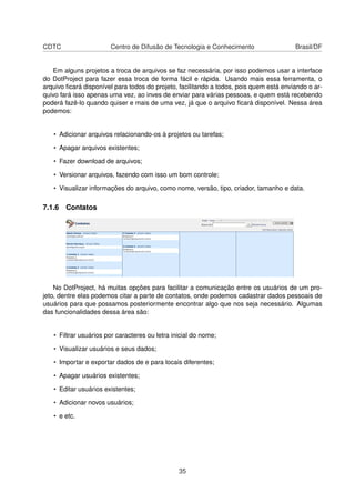 CDTC Centro de Difusão de Tecnologia e Conhecimento Brasil/DF
Em alguns projetos a troca de arquivos se faz necessária, por isso podemos usar a interface
do DotProject para fazer essa troca de forma fácil e rápida. Usando mais essa ferramenta, o
arquivo ﬁcará disponível para todos do projeto, facilitando a todos, pois quem está enviando o ar-
quivo fará isso apenas uma vez, ao inves de enviar para várias pessoas, e quem está recebendo
poderá fazê-lo quando quiser e mais de uma vez, já que o arquivo ﬁcará disponível. Nessa área
podemos:
• Adicionar arquivos relacionando-os à projetos ou tarefas;
• Apagar arquivos existentes;
• Fazer download de arquivos;
• Versionar arquivos, fazendo com isso um bom controle;
• Visualizar informações do arquivo, como nome, versão, tipo, criador, tamanho e data.
7.1.6 Contatos
No DotProject, há muitas opções para facilitar a comunicação entre os usuários de um pro-
jeto, dentre elas podemos citar a parte de contatos, onde podemos cadastrar dados pessoais de
usuários para que possamos posteriormente encontrar algo que nos seja necessário. Algumas
das funcionalidades dessa área são:
• Filtrar usuários por caracteres ou letra inicial do nome;
• Visualizar usuários e seus dados;
• Importar e exportar dados de e para locais diferentes;
• Apagar usuários existentes;
• Editar usuários existentes;
• Adicionar novos usuários;
• e etc.
35
 