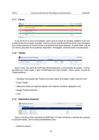 CDTC Centro de Difusão de Tecnologia e Conhecimento Brasil/DF
7.1.7 Fórum
O uso do fórum é uma funcionalidade, assim como é a parte de contatos, colabora muito com
a melhoria da comunicação no projeto. Usamos o forum quando queremos enviar uma mensagem
para muitas pessoas ao mesmo tempo e se possível que essas pessoas, ou parte delas, nos dê
um retorno, pois pelo fórum podemos responder a mensagens, iniciando assim uma discussão.
7.1.8 Tickets
Essa é mais uma parte do DotProject direcionada para a comunicação do projeto. O envio
de tickets já é muito usado, e aqui no DotProject ele é bem simples. Como vemos, na área de
Tickets podemos:
• Visualizar informações dos Tickets como data, status, prioridade, criador, assunto e etc;
• Enviar Tickets;
• Selecionar tickets por algumas opções como abertos, fechados, apagados e etc;
• Apagar Tickets existentes;
• e etc.
7.1.9 Administrar Usuários
Essa é uma área muito importante do DotProject. É onde mantemos o controle dos usuários
e suas permissões. Temos várias possibilidades como:
• Adicionar usuário;
36
 
