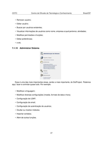CDTC Centro de Difusão de Tecnologia e Conhecimento Brasil/DF
• Remover usuário;
• Editar usuário;
• Buscar por usuários existentes;
• Visualizar informações de usuários como nome, empresa a qual pertence, atividades;
• Modiﬁcar permissões e funções;
• Editar preferências;
• e etc.
7.1.10 Administrar Sistema
Essa é uma das mais importantes áreas, senão a mais importante, do DotProject. Podemos
aqui, fazer e controlar quase tudo. Por exemplo:
• Modiﬁcar a linguagem;
• Modiﬁcar diversas conﬁgurações (moeda, formato de data e hora);
• Conﬁguração de LDAP;
• Conﬁguração de email;
• Conﬁguração de autenticação de usuários;
• Ocultar ou mostrar módulos;
• Importar contatos;
• Além de outras funções.
37
 
