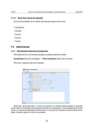 CDTC Centro de Difusão de Tecnologia e Conhecimento Brasil/DF
7.1.11 Novo Item (caixa de seleção)
Uma caixa de seleção dá um atalho mais fácil para alguns ítens como:
• Companhia;
• Contato;
• Evento;
• Arquivo;
• Projeto.
7.2 Adicionando
7.2.1 Adicionando Empresa (Companhia)
Para adicionarmos uma empresa qualquer os passos são bem simples:
Companhias (barra de navegação) - > Nova companhia (lado superior direito)
Feito isso, a seguinte tela será mostrada:
Nesta tela, você pode deﬁnir o nome da empresa e os demais dados pedidos e, principal-
mente, deﬁnir o Proprietário da Companhia (diretos ou responsável), o qual obrigatoriamente tem
de ser um usuário já cadastrado anteriormente, e o Tipo que é a empresa, se ela é cliente, forne-
cedor, consultor, governo, interno ou vendedor.
38
 