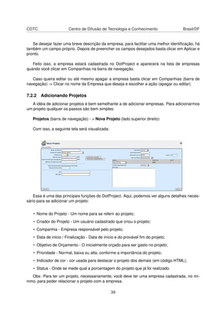 CDTC Centro de Difusão de Tecnologia e Conhecimento Brasil/DF
Se desejar fazer uma breve descrição da empresa, para facilitar uma melhor identiﬁcação, há
também um campo próprio. Depois de preencher os campos desejados basta clicar em Aplicar e
pronto.
Feito isso, a empresa estará cadastrada no DotProject e aparecerá na lista de empresas
quando você clicar em Companhias na barra de navegação.
Caso queira editar ou até mesmo apagar a empresa basta clicar em Companhias (barra de
navegação) -> Clicar no nome da Empresa que deseja e escolher a ação (apagar ou editar).
7.2.2 Adicionando Projetos
A idéia de adicionar projetos é bem semelhante a de adicionar empresas. Para adicionarmos
um projeto qualquer os passos são bem simples:
Projetos (barra de navegação) - > Nova Projeto (lado superior direito)
Com isso, a seguinte tela será visualizada:
Essa é uma das principais funções do DotProject. Aqui, podemos ver alguns detalhes neces-
sário para se adicionar um projeto:
• Nome do Projeto - Um nome para se referir ao projeto;
• Criador do Projeto - Um usuário cadastrado que criou o projeto;
• Companhia - Empresa responsável pelo projeto;
• Data de inicio / Finalização - Data de início e do provável ﬁm do projeto;
• Objetivo de Orçamento - O inicialmente orçado para ser gasto no projeto;
• Prioridade - Normal, baixa ou alta, conforme a importância do projeto;
• Indicador de cor - cor usada para destacar o projeto dos demais (em código HTML);
• Status - Onde se mede qual a porcentagem do projeto que já foi realizado.
Obs: Para ter um projeto, necessariamente, você deve ter uma empresa cadastrada, no mí-
nimo, para poder relacionar o projeto com a empresa.
39
 