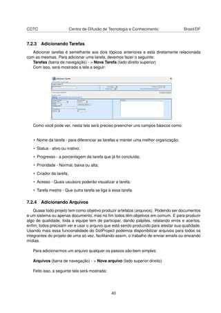 CDTC Centro de Difusão de Tecnologia e Conhecimento Brasil/DF
7.2.3 Adicionando Tarefas
Adicionar tarefas é semelhante aos dois tópicos anteriores e está diretamente relacionada
com as mesmas. Para adicionar uma tarefa, devemos fazer o seguinte:
Tarefas (barra de navegação) - > Nova Tarefa (lado direito superior)
Com isso, será mostrada a tela a seguir:
Como você pode ver, nesta tela será preciso preencher uns campos básicos como:
• Nome da tarefa - para diferenciar as tarefas e manter uma melhor organização;
• Status - ativo ou inativo;
• Progresso - a porcentagem da tarefa que já foi concluída;
• Prioridade - Normal, baixa ou alta;
• Criador da tarefa;
• Acesso - Quais usuáiors poderão visualizar a tarefa;
• Tarefa mestre - Que outra tarefa se liga à essa tarefa.
7.2.4 Adicionando Arquivos
Quase todo projeto tem como objetivo produzir artefatos (arquivos). Podendo ser documentos
e um sistema ou apenas documento, mas no ﬁm todos têm objetivos em comum. E para produzir
algo de qualidade, toda a equipe tem de participar, dando palpites, relatando erros e acertos,
enﬁm, todos precisam ver e usar o arquivo que está sendo produzido para atestar sua qualidade.
Usando mais essa funcionalidade do DotProject podemos disponibilizar arquivos para todos os
integrantes do projeto de uma só vez, facilitando assim, o trabalho de enviar emails ou enviando
mídias.
Para adicionarmos um arquivo qualquer os passos são bem simples:
Arquivos (barra de navegação) - > Nova arquivo (lado superior direito)
Feito isso, a seguinte tela será mostrada:
40
 