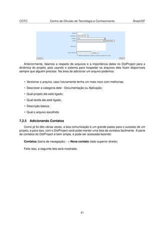 CDTC Centro de Difusão de Tecnologia e Conhecimento Brasil/DF
Anteriormente, falamos a respeito de arquivos e a importância deles no DotProject para a
dinâmica do projeto, pois usando o sistema para hospedar os arquivos eles ﬁcam disponíveis
sempre que alguém precisar. Na área de adicionar um arquivo podemos:
• Versionar o arquivo, caso futuramente tenha um mais novo com melhorias;
• Descrever a categoria dele - Documentação ou Aplicação;
• Qual projeto ele está ligado;
• Qual tarefa ele está ligado;
• Descrição básica;
• Qual o arquivo escolhido.
7.2.5 Adicionando Contatos
Como já foi dito várias vezes, a boa comunicação é um grande passo para o sucesso de um
projeto, e para isso, com o DotProject você pode manter uma lista de contatos facilmente. A parte
de contatos do DotProject é bem ampla, e pode ser acessada fazendo:
Contatos (barra de navegação) - > Nova contato (lado superior direito)
Feito isso, a seguinte tela será mostrada:
41
 